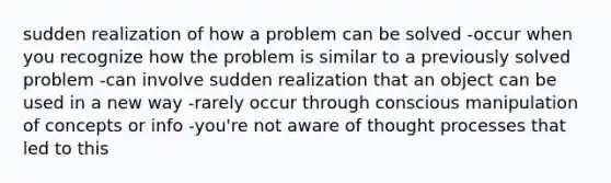 sudden realization of how a problem can be solved -occur when you recognize how the problem is similar to a previously solved problem -can involve sudden realization that an object can be used in a new way -rarely occur through conscious manipulation of concepts or info -you're not aware of thought processes that led to this