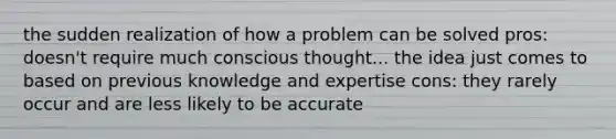 the sudden realization of how a problem can be solved pros: doesn't require much conscious thought... the idea just comes to based on previous knowledge and expertise cons: they rarely occur and are less likely to be accurate