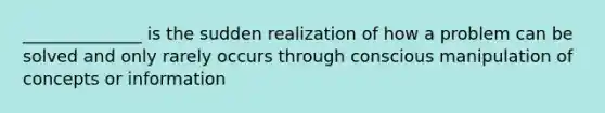 ______________ is the sudden realization of how a problem can be solved and only rarely occurs through conscious manipulation of concepts or information