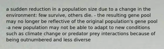 a sudden reduction in a population size due to a change in the environment: few survive, others die. - the resulting gene pool may no longer be reflective of the original population's gene pool -a new population may not be able to adapt to new conditions such as climate change or predator prey interactions because of being outnumbered and less diverse