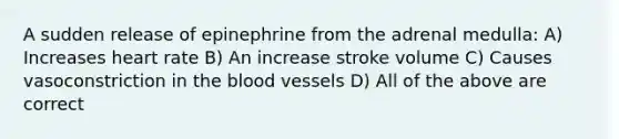 A sudden release of epinephrine from the adrenal medulla: A) Increases heart rate B) An increase stroke volume C) Causes vasoconstriction in the blood vessels D) All of the above are correct