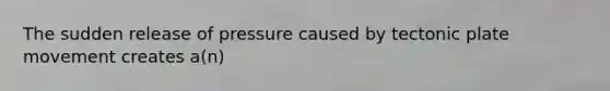 The sudden release of pressure caused by tectonic plate movement creates a(n)