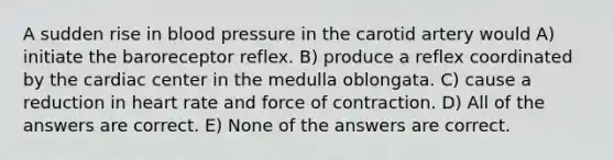 A sudden rise in blood pressure in the carotid artery would A) initiate the baroreceptor reflex. B) produce a reflex coordinated by the cardiac center in the medulla oblongata. C) cause a reduction in heart rate and force of contraction. D) All of the answers are correct. E) None of the answers are correct.