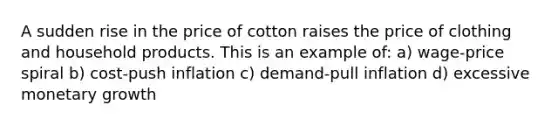 A sudden rise in the price of cotton raises the price of clothing and household products. This is an example of: a) wage-price spiral b) cost-push inflation c) demand-pull inflation d) excessive monetary growth