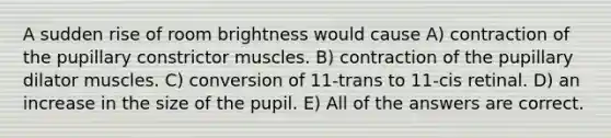 A sudden rise of room brightness would cause A) contraction of the pupillary constrictor muscles. B) contraction of the pupillary dilator muscles. C) conversion of 11-trans to 11-cis retinal. D) an increase in the size of the pupil. E) All of the answers are correct.