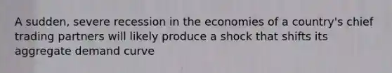 A sudden, severe recession in the economies of a country's chief trading partners will likely produce a shock that shifts its aggregate demand curve