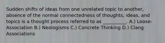 Sudden shifts of ideas from one unrelated topic to another, absence of the normal connectedness of thoughts, ideas, and topics is a thought process referred to as __________. A.) Loose-Association B.) Neologisms C.) Concrete Thinking D.) Clang Associations