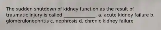 The sudden shutdown of kidney function as the result of traumatic injury is called ______________. a. acute kidney failure b. glomerulonephritis c. nephrosis d. chronic kidney failure