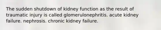 The sudden shutdown of kidney function as the result of traumatic injury is called glomerulonephritis. acute kidney failure. nephrosis. chronic kidney failure.