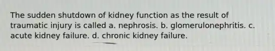 The sudden shutdown of kidney function as the result of traumatic injury is called a. nephrosis. b. glomerulonephritis. c. acute kidney failure. d. chronic kidney failure.