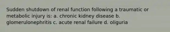 Sudden shutdown of renal function following a traumatic or metabolic injury is: a. chronic kidney disease b. glomerulonephritis c. acute renal failure d. oliguria