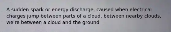 A sudden spark or energy discharge, caused when electrical charges jump between parts of a cloud, between nearby clouds, we're between a cloud and the ground