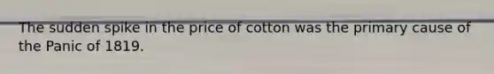 The sudden spike in the price of cotton was the primary cause of the Panic of 1819.