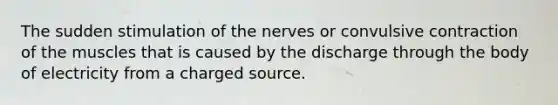 The sudden stimulation of the nerves or convulsive contraction of the muscles that is caused by the discharge through the body of electricity from a charged source.