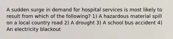 A sudden surge in demand for hospital services is most likely to result from which of the following? 1) A hazardous material spill on a local country road 2) A drought 3) A school bus accident 4) An electricity blackout