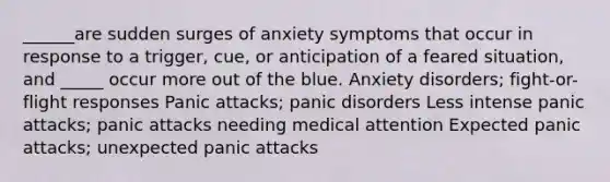 ______are sudden surges of anxiety symptoms that occur in response to a trigger, cue, or anticipation of a feared situation, and _____ occur more out of the blue. <a href='https://www.questionai.com/knowledge/kO2UByG20B-anxiety-disorders' class='anchor-knowledge'>anxiety disorders</a>; <a href='https://www.questionai.com/knowledge/kWVFnZW4ga-fight-or-flight-response' class='anchor-knowledge'>fight-or-flight response</a>s Panic attacks; <a href='https://www.questionai.com/knowledge/kCG0tPeW85-panic-disorder' class='anchor-knowledge'>panic disorder</a>s Less intense panic attacks; panic attacks needing medical attention Expected panic attacks; unexpected panic attacks