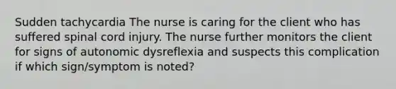 Sudden tachycardia The nurse is caring for the client who has suffered spinal cord injury. The nurse further monitors the client for signs of autonomic dysreflexia and suspects this complication if which sign/symptom is noted?