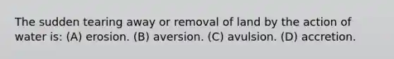 The sudden tearing away or removal of land by the action of water is: (A) erosion. (B) aversion. (C) avulsion. (D) accretion.