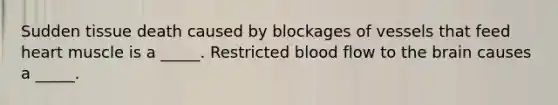 Sudden tissue death caused by blockages of vessels that feed heart muscle is a _____. Restricted blood flow to the brain causes a _____.