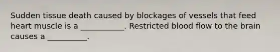 Sudden tissue death caused by blockages of vessels that feed heart muscle is a ___________. Restricted blood flow to the brain causes a __________.