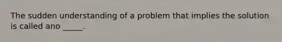 The sudden understanding of a problem that implies the solution is called ano _____.