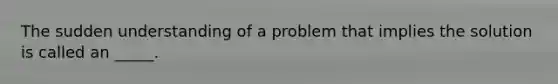 The sudden understanding of a problem that implies the solution is called an _____.