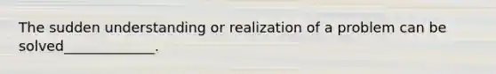 The sudden understanding or realization of a problem can be solved_____________.