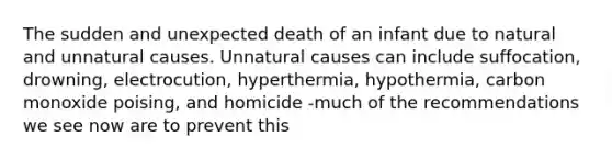 The sudden and unexpected death of an infant due to natural and unnatural causes. Unnatural causes can include suffocation, drowning, electrocution, hyperthermia, hypothermia, carbon monoxide poising, and homicide -much of the recommendations we see now are to prevent this