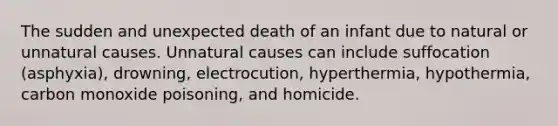 The sudden and unexpected death of an infant due to natural or unnatural causes. Unnatural causes can include suffocation (asphyxia), drowning, electrocution, hyperthermia, hypothermia, carbon monoxide poisoning, and homicide.