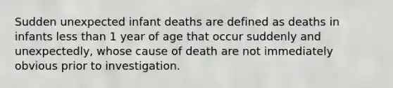 Sudden unexpected infant deaths are defined as deaths in infants less than 1 year of age that occur suddenly and unexpectedly, whose cause of death are not immediately obvious prior to investigation.