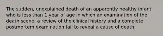 The sudden, unexplained death of an apparently healthy infant who is less than 1 year of age in which an examination of the death scene, a review of the clinical history and a complete postmortem examination fail to reveal a cause of death.