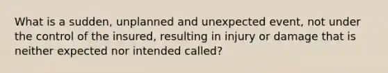 What is a sudden, unplanned and unexpected event, not under the control of the insured, resulting in injury or damage that is neither expected nor intended called?