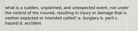 what is a sudden, unplanned, and unexpected event, not under the control of the insured, resulting in injury or damage that is neither expected or intended called? a. burglary b. peril c. hazard d. accident