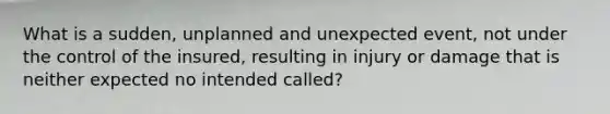 What is a sudden, unplanned and unexpected event, not under the control of the insured, resulting in injury or damage that is neither expected no intended called?