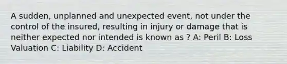 A sudden, unplanned and unexpected event, not under the control of the insured, resulting in injury or damage that is neither expected nor intended is known as ? A: Peril B: Loss Valuation C: Liability D: Accident