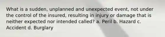 What is a sudden, unplanned and unexpected event, not under the control of the insured, resulting in injury or damage that is neither expected nor intended called? a. Peril b. Hazard c. Accident d. Burglary