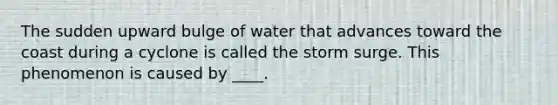 The sudden upward bulge of water that advances toward the coast during a cyclone is called the storm surge. This phenomenon is caused by ____.