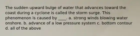 The sudden upward bulge of water that advances toward the coast during a cyclone is called the storm surge. This phenomenon is caused by ____. a. strong winds blowing water onshore. b. advance of a low pressure system c. bottom contour d. all of the above