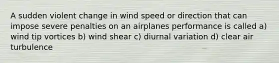 A sudden violent change in wind speed or direction that can impose severe penalties on an airplanes performance is called a) wind tip vortices b) wind shear c) diurnal variation d) clear air turbulence