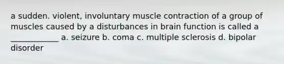 a sudden. violent, involuntary muscle contraction of a group of muscles caused by a disturbances in brain function is called a ____________ a. seizure b. coma c. multiple sclerosis d. bipolar disorder