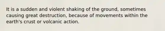 It is a sudden and violent shaking of the ground, sometimes causing great destruction, because of movements within the earth's crust or volcanic action.