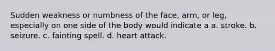 Sudden weakness or numbness of the face, arm, or leg, especially on one side of the body would indicate a a. stroke. b. seizure. c. fainting spell. d. heart attack.