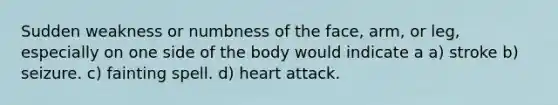 Sudden weakness or numbness of the face, arm, or leg, especially on one side of the body would indicate a a) stroke b) seizure. c) fainting spell. d) heart attack.