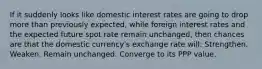 If it suddenly looks like domestic interest rates are going to drop more than previously expected, while foreign interest rates and the expected future spot rate remain unchanged, then chances are that the domestic currency's exchange rate will: Strengthen. Weaken. Remain unchanged. Converge to its PPP value.