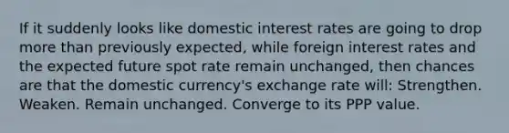 If it suddenly looks like domestic interest rates are going to drop more than previously expected, while foreign interest rates and the expected future spot rate remain unchanged, then chances are that the domestic currency's exchange rate will: Strengthen. Weaken. Remain unchanged. Converge to its PPP value.