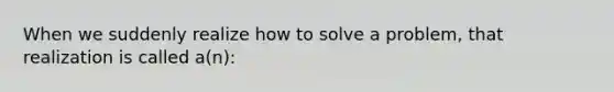 When we suddenly realize how to solve a problem, that realization is called a(n):