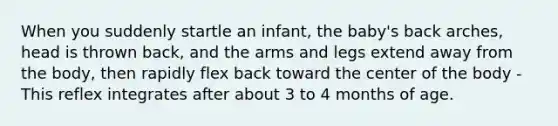 When you suddenly startle an infant, the baby's back arches, head is thrown back, and the arms and legs extend away from the body, then rapidly flex back toward the center of the body - This reflex integrates after about 3 to 4 months of age.