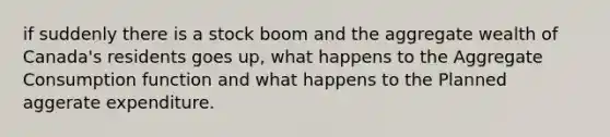if suddenly there is a stock boom and the aggregate wealth of Canada's residents goes up, what happens to the Aggregate Consumption function and what happens to the Planned aggerate expenditure.
