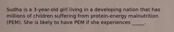 Sudha is a 3-year-old girl living in a developing nation that has millions of children suffering from protein-energy malnutrition (PEM). She is likely to have PEM if she experiences _____.