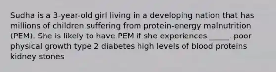 Sudha is a 3-year-old girl living in a developing nation that has millions of children suffering from protein-energy malnutrition (PEM). She is likely to have PEM if she experiences _____. poor physical growth type 2 diabetes high levels of blood proteins kidney stones